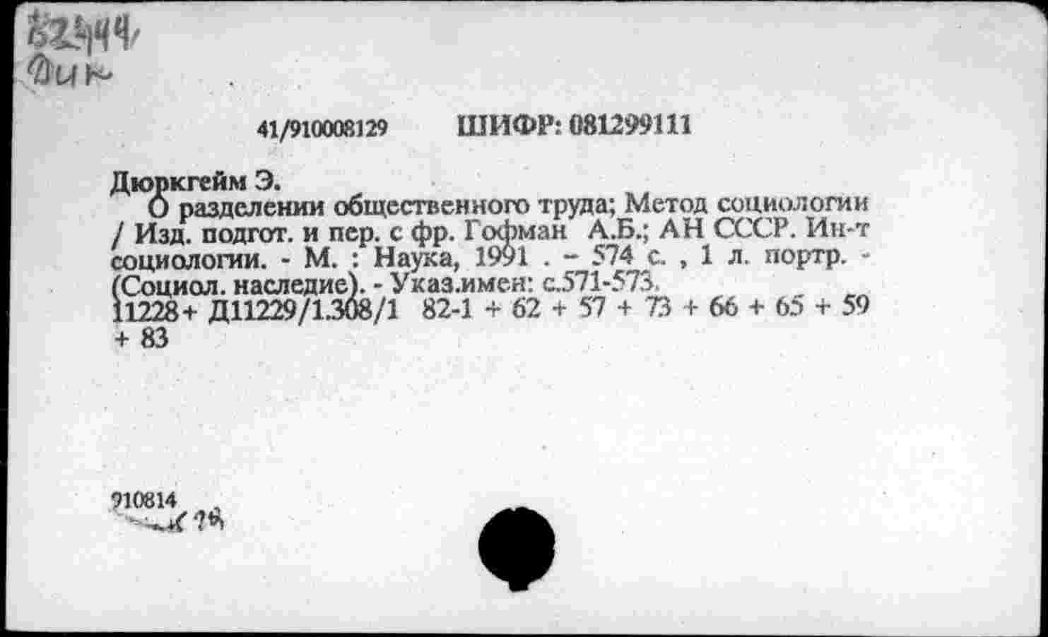 ﻿
41/910008129 ШИФР: 081299111
Дюркгейм Э.
О разделении общественного труда; Метод социологии / Изд. подгот. и пер. с фр. Гофман А.Б.; АН СССР. Ин-т социологии. - М. : Наука, 1991 . - 574 с. , 1 л. портр. -(Социол. наследие). - Указ-имен: с.571-573.
11228+ Д11229/1.308/1 82-1 + 62 + 57 + 73 + 66 + 65 + 59 + 83
910814	,